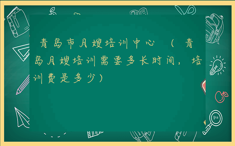 青岛市月嫂培训中心 (青岛月嫂培训需要多长时间,培训费是多少)